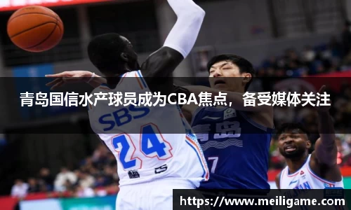 青岛国信水产球员成为CBA焦点，备受媒体关注